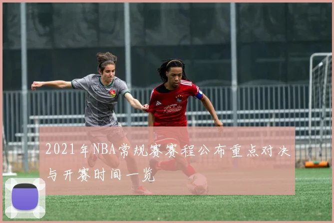 2021年NBA常规赛赛程公布重点对决与开赛时间一览