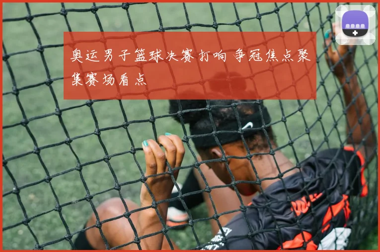 奥运男子篮球决赛打响 争冠焦点聚集赛场看点