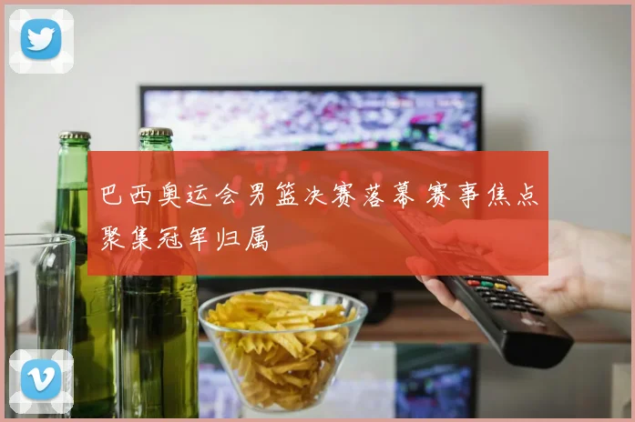巴西奥运会男篮决赛落幕 赛事焦点聚集冠军归属
