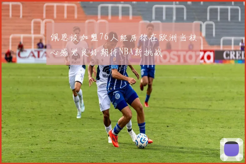 佩恩谈加盟76人经历称在欧洲当核心感觉良好期待NBA新挑战