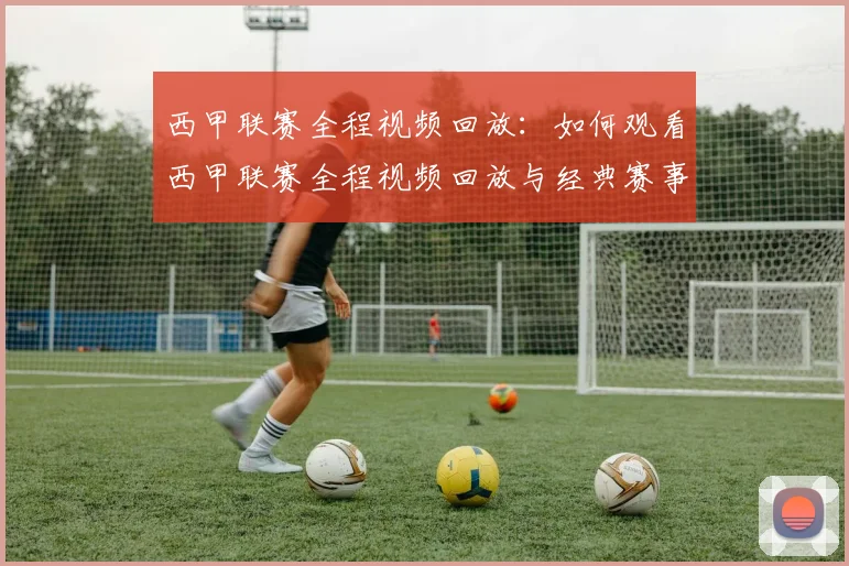 西甲联赛全程视频回放：如何观看西甲联赛全程视频回放与经典赛事