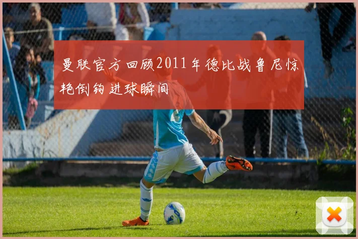曼联官方回顾2011年德比战鲁尼惊艳倒钩进球瞬间