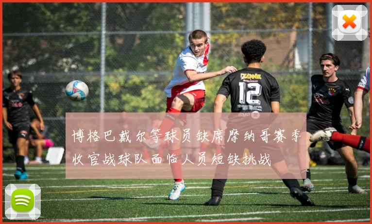 博格巴戴尔等球员缺席摩纳哥赛季收官战球队面临人员短缺挑战