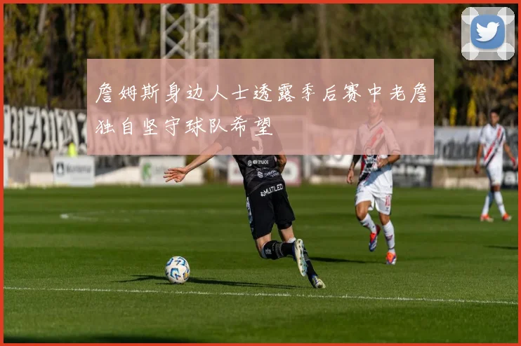 詹姆斯身边人士透露季后赛中老詹独自坚守球队希望